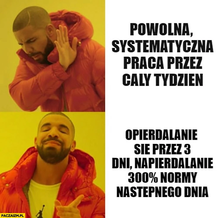 
    Powolna systematyczna praca przez cały tydzień nie chce woli opierdzielanie się przez 3 dni a potem 300% procent normy następnego dnia Drake