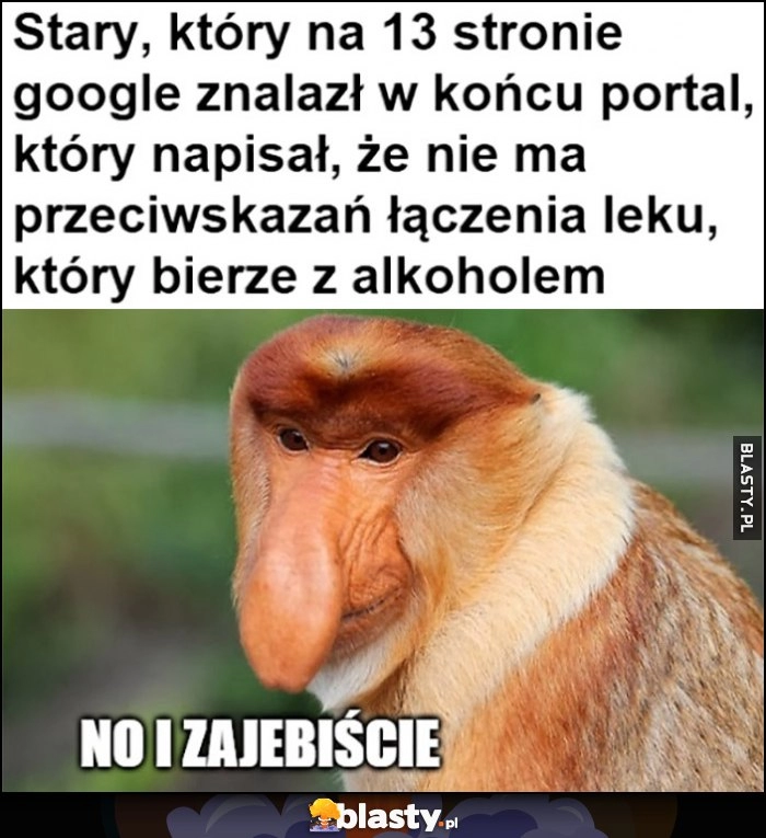 
    Stary który na 13 stronie google znalazł w końcu portal, który napisał, że nie ma przeciwskazań do łączenia leku, który bierze z alkoholem Polak nosacz