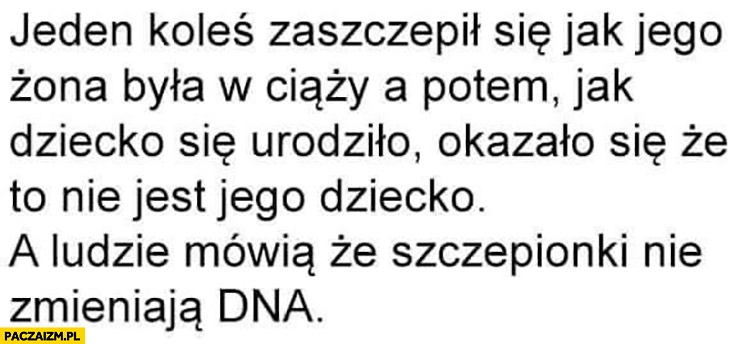 
    Koleś zaszczepił się okazało się, że żona urodziła nie jego dziecko a ludzie mówią, że szczepionki nie zmieniają DNA