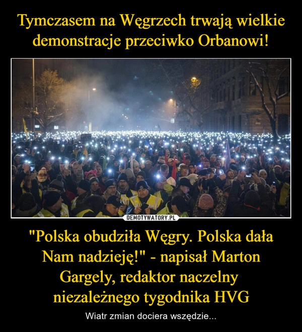 
    Tymczasem na Węgrzech trwają wielkie demonstracje przeciwko Orbanowi! "Polska obudziła Węgry. Polska dała Nam nadzieję!" - napisał Marton Gargely, redaktor naczelny 
niezależnego tygodnika HVG