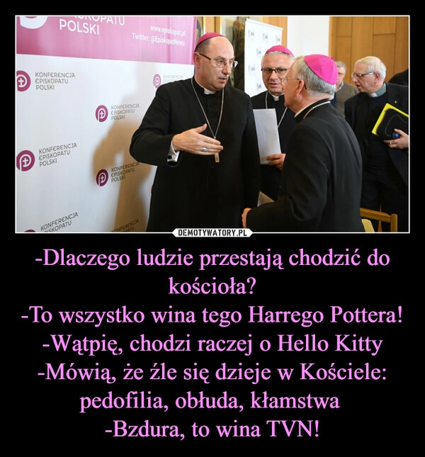 
    -Dlaczego ludzie przestają chodzić do kościoła?
-To wszystko wina tego Harrego Pottera!
-Wątpię, chodzi raczej o Hello Kitty
-Mówią, że źle się dzieje w Kościele: pedofilia, obłuda, kłamstwa 
-Bzdura, to wina TVN!