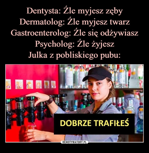 
    Dentysta: Źle myjesz zęby Dermatolog: Źle myjesz twarz Gastroenterolog: Źle się odżywiasz Psycholog: Źle żyjesz
Julka z pobliskiego pubu: