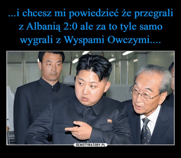 
    ...i chcesz mi powiedzieć że przegrali z Albanią 2:0 ale za to tyle samo wygrali z Wyspami Owczymi....