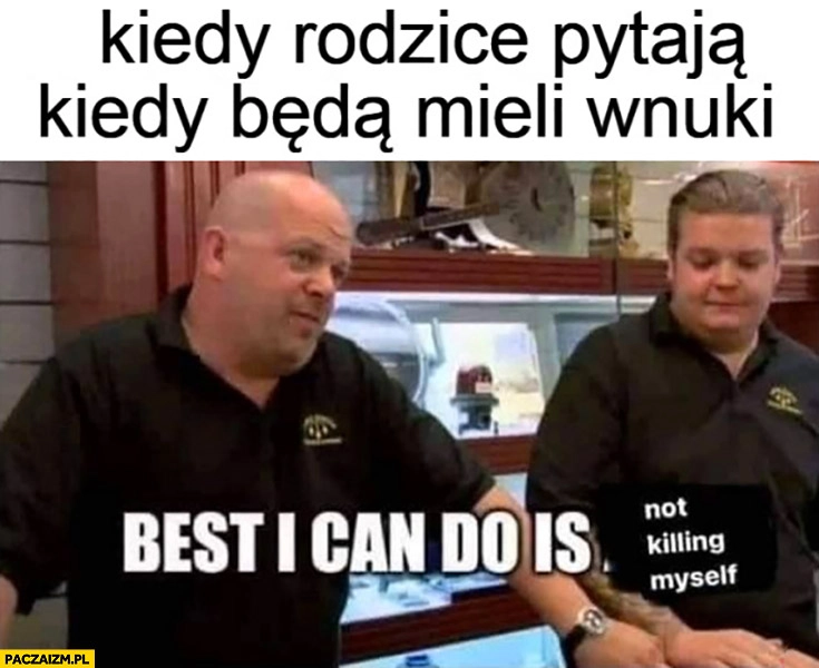 
    Kiedy rodzice pytają kiedy będą mieli wnuki, najlepsze co mogę zaoferować to nie zabijanie się