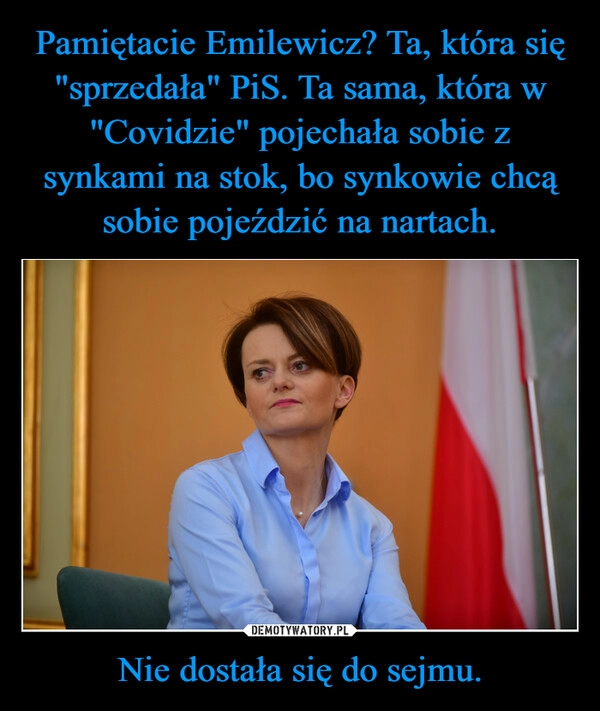 
    Pamiętacie Emilewicz? Ta, która się "sprzedała" PiS. Ta sama, która w "Covidzie" pojechała sobie z synkami na stok, bo synkowie chcą sobie pojeździć na nartach. Nie dostała się do sejmu.