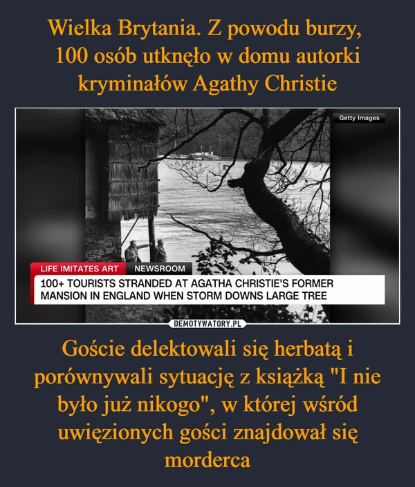 
    Wielka Brytania. Z powodu burzy, 
100 osób utknęło w domu autorki kryminałów Agathy Christie Goście delektowali się herbatą i porównywali sytuację z książką "I nie było już nikogo", w której wśród uwięzionych gości znajdował się morderca