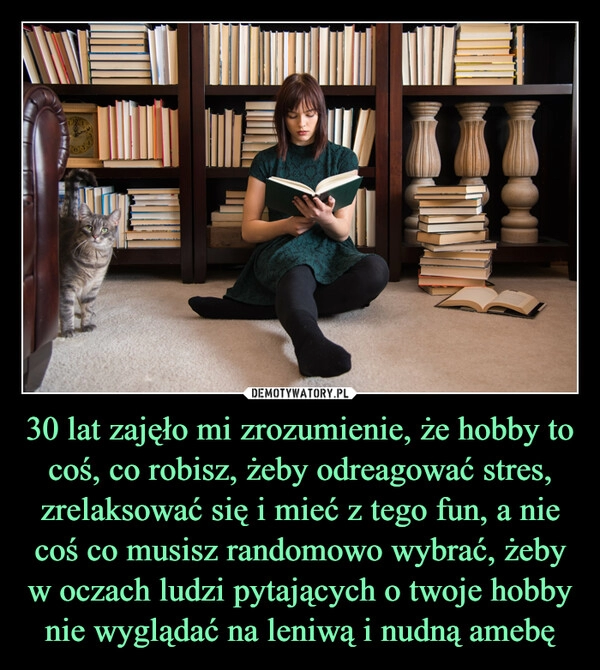 
    30 lat zajęło mi zrozumienie, że hobby to coś, co robisz, żeby odreagować stres, zrelaksować się i mieć z tego fun, a nie coś co musisz randomowo wybrać, żeby w oczach ludzi pytających o twoje hobby nie wyglądać na leniwą i nudną amebę 