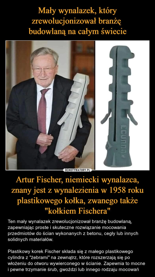 
    Mały wynalazek, który zrewolucjonizował branżę 
budowlaną na całym świecie Artur Fischer, niemiecki wynalazca, znany jest z wynalezienia w 1958 roku plastikowego kołka, zwanego także "kołkiem Fischera"