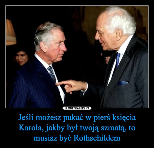 
    Jeśli możesz pukać w pierś księcia Karola, jakby był twoją szmatą, to musisz być Rothschildem