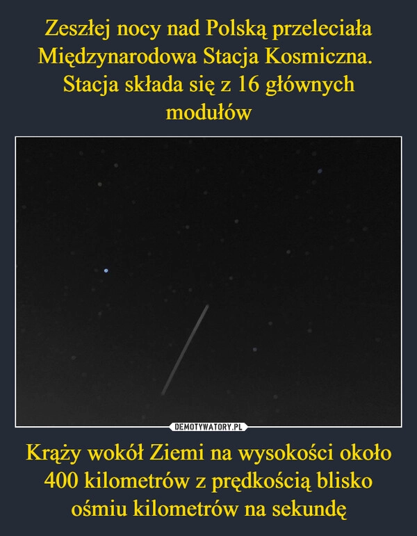 
    Zeszłej nocy nad Polską przeleciała Międzynarodowa Stacja Kosmiczna. 
Stacja składa się z 16 głównych modułów Krąży wokół Ziemi na wysokości około 400 kilometrów z prędkością blisko ośmiu kilometrów na sekundę