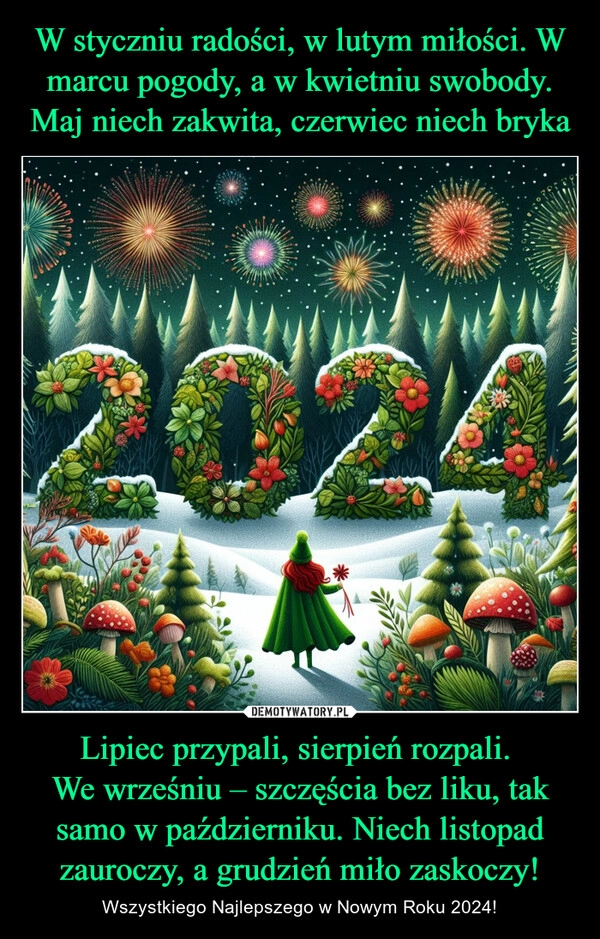 
    W styczniu radości, w lutym miłości. W marcu pogody, a w kwietniu swobody. Maj niech zakwita, czerwiec niech bryka Lipiec przypali, sierpień rozpali. 
We wrześniu – szczęścia bez liku, tak samo w październiku. Niech listopad zauroczy, a grudzień miło zaskoczy!