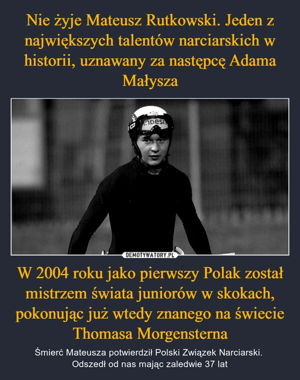 
    Nie żyje Mateusz Rutkowski. Jeden z największych talentów narciarskich w historii, uznawany za następcę Adama Małysza W 2004 roku jako pierwszy Polak został mistrzem świata juniorów w skokach, pokonując już wtedy znanego na świecie Thomasa Morgensterna