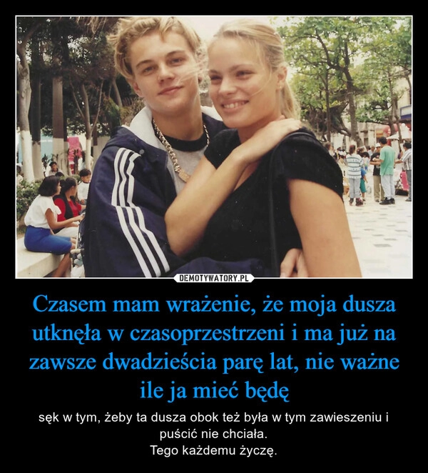 
    Czasem mam wrażenie, że moja dusza utknęła w czasoprzestrzeni i ma już na zawsze dwadzieścia parę lat, nie ważne ile ja mieć będę