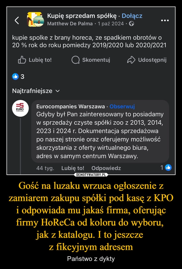 
    Gość na luzaku wrzuca ogłoszenie z zamiarem zakupu spółki pod kasę z KPO i odpowiada mu jakaś firma, oferując firmy HoReCa od koloru do wyboru, 
jak z katalogu. I to jeszcze 
z fikcyjnym adresem