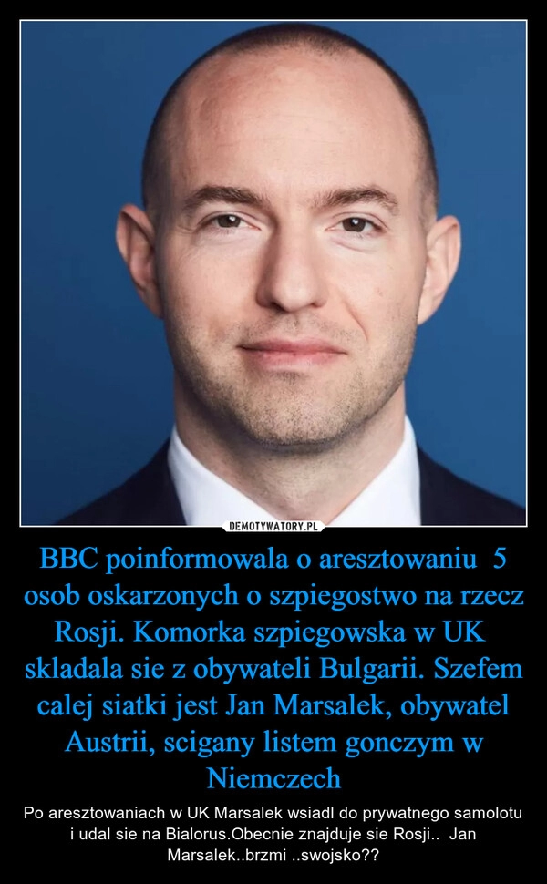 
    BBC poinformowala o aresztowaniu  5 osob oskarzonych o szpiegostwo na rzecz Rosji. Komorka szpiegowska w UK  skladala sie z obywateli Bulgarii. Szefem  calej siatki jest Jan Marsalek, obywatel Austrii, scigany listem gonczym w Niemczech