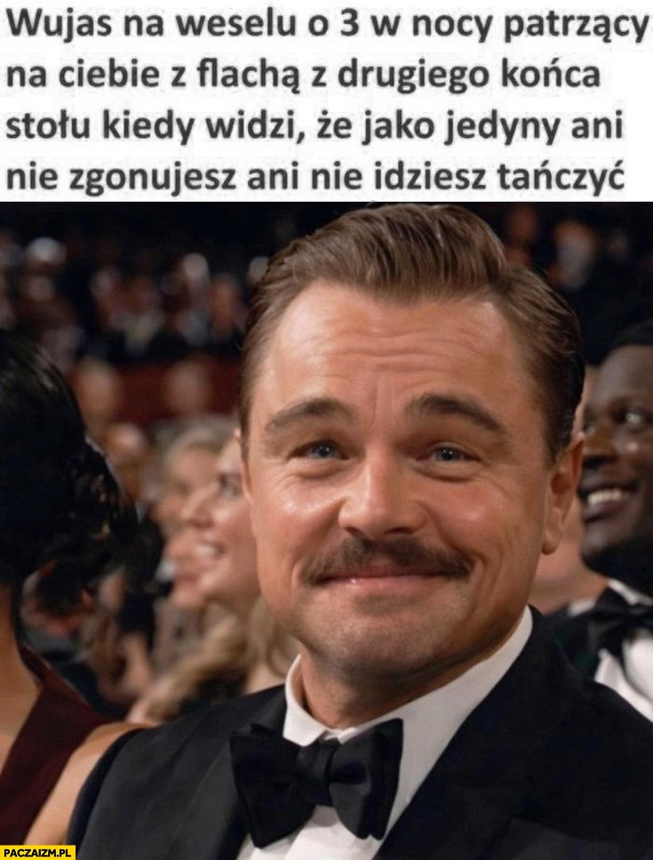 
    Leonardo DiCaprio wujas na weselu o 3 w nocy patrzący na ciebie z flachą z drugiego końca stolo kiedy widzi, że jako jedyny ani nie zgonujesz ani nie idziesz tańczyć