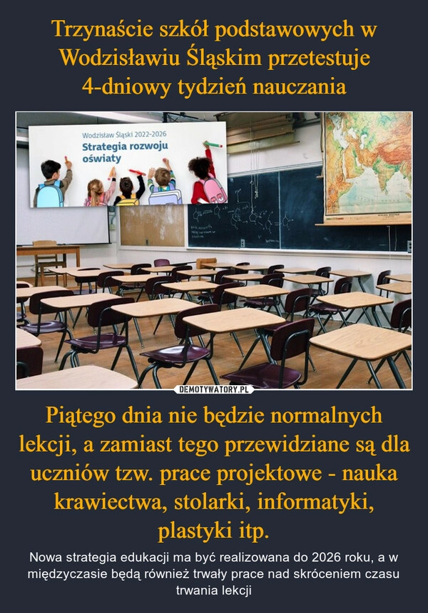 
    Trzynaście szkół podstawowych w Wodzisławiu Śląskim przetestuje 4-dniowy tydzień nauczania Piątego dnia nie będzie normalnych lekcji, a zamiast tego przewidziane są dla uczniów tzw. prace projektowe - nauka krawiectwa, stolarki, informatyki, plastyki itp.