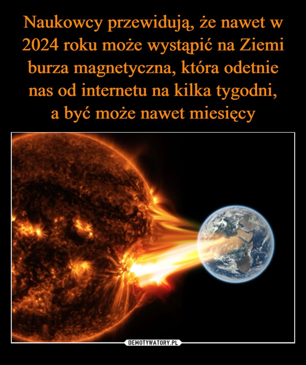 
    Naukowcy przewidują, że nawet w 2024 roku może wystąpić na Ziemi burza magnetyczna, która odetnie nas od internetu na kilka tygodni,
a być może nawet miesięcy