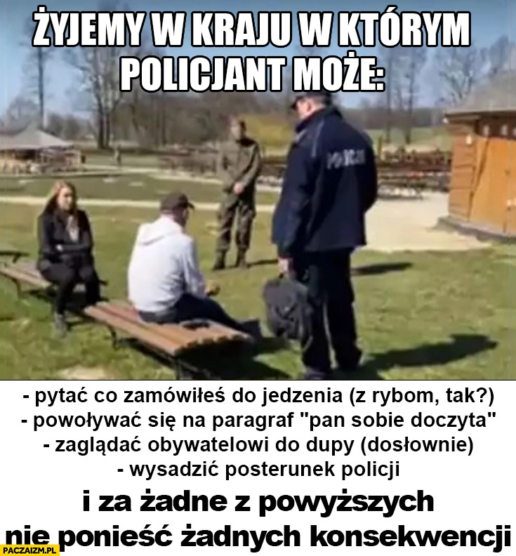 
    Żyjemy w kraju w którym policjant może pytać co zamówiłeś do jedzenia, paragraf pan sobie doczyta, zaglądać obywatelom do dupy wysadzić posterunek policji