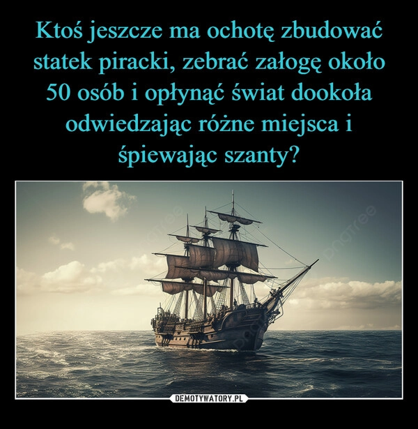 
    Ktoś jeszcze ma ochotę zbudować statek piracki, zebrać załogę około 50 osób i opłynąć świat dookoła odwiedzając różne miejsca i śpiewając szanty?