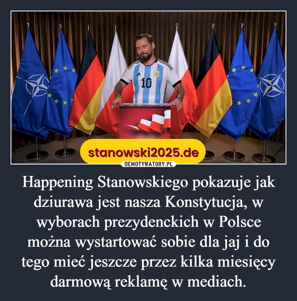 
    Happening Stanowskiego pokazuje jak dziurawa jest nasza Konstytucja, w wyborach prezydenckich w Polsce można wystartować sobie dla jaj i do tego mieć jeszcze przez kilka miesięcy darmową reklamę w mediach.