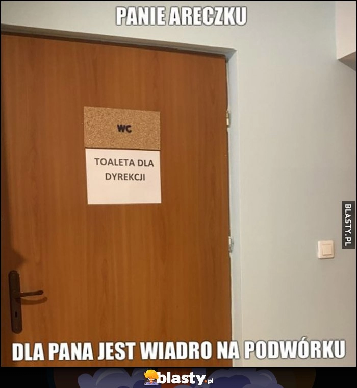 
    Panie areczku toaleta jest dla dyrekcji, dla pana jest wiadro na podwórku