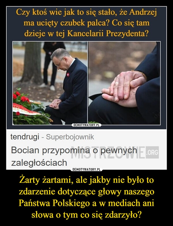 
    Żarty żartami, ale jakby nie było to zdarzenie dotyczące głowy naszego Państwa Polskiego a w mediach ani słowa o tym co się zdarzyło?