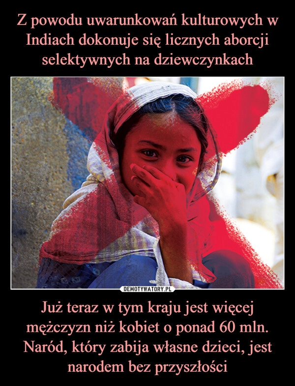 
    Z powodu uwarunkowań kulturowych w Indiach dokonuje się licznych aborcji selektywnych na dziewczynkach Już teraz w tym kraju jest więcej mężczyzn niż kobiet o ponad 60 mln. Naród, który zabija własne dzieci, jest narodem bez przyszłości