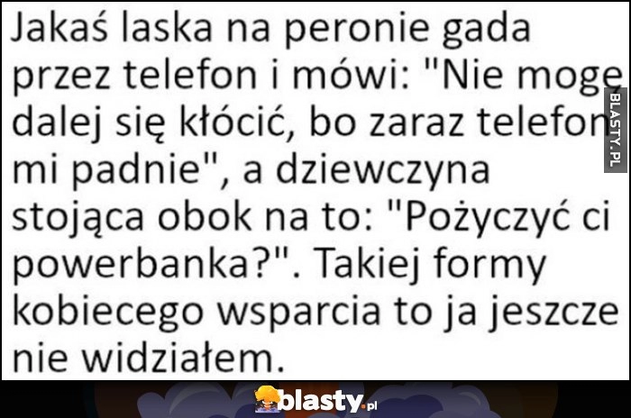 
    Laska na peronie gada: nie mogę się dalej kłócić, zaraz telefon mi padnie, na to druga: pożyczyć ci powerbanka? Takiej formy kobiecego wsparcia jeszcze nie widziałem