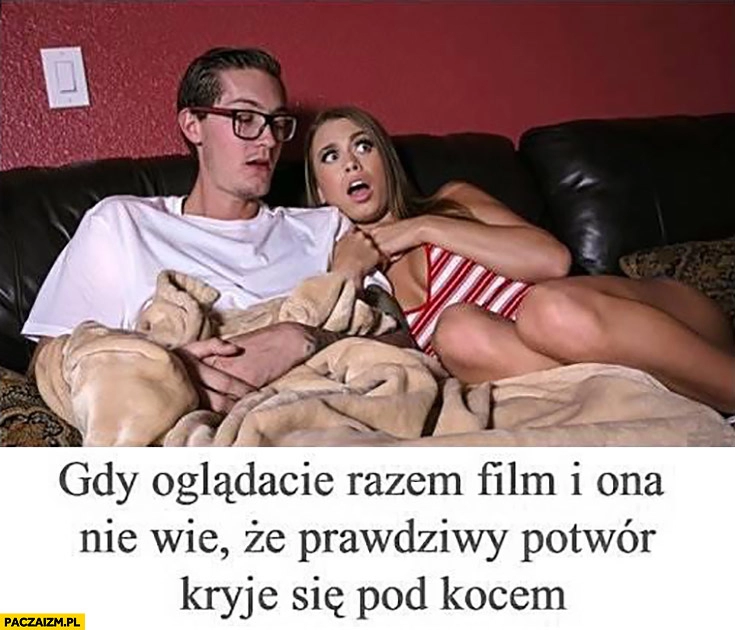 
    Gdy oglądacie razem film i ona nie wie, że prawdziwy potwór kryje się pod kocem