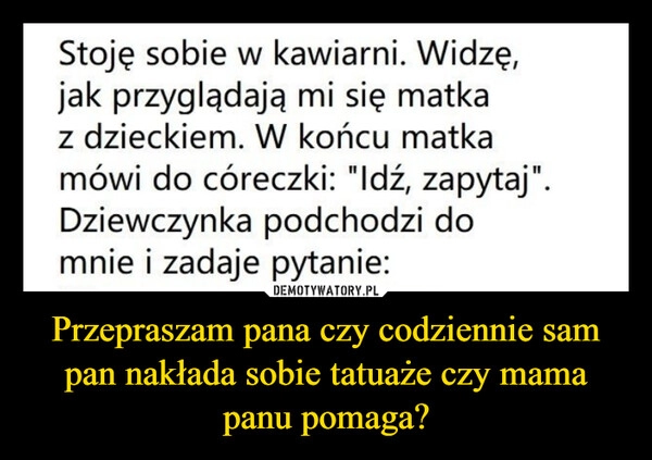 
    Przepraszam pana czy codziennie sam pan nakłada sobie tatuaże czy mama panu pomaga?