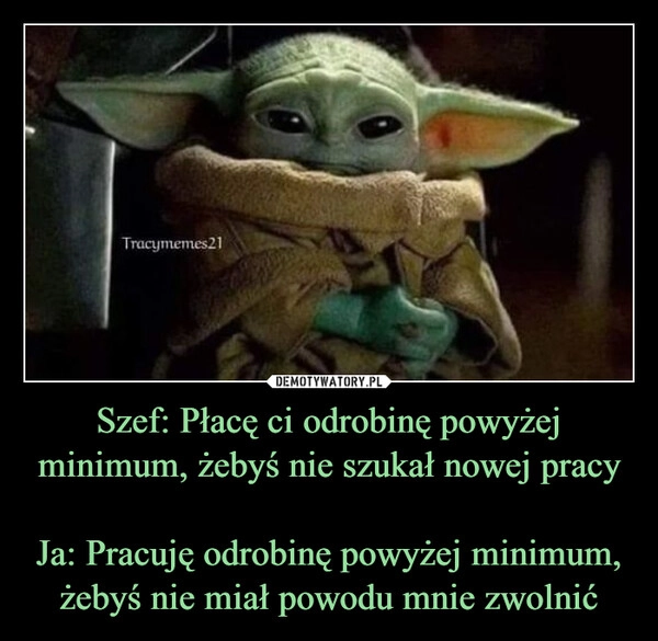 
    Szef: Płacę ci odrobinę powyżej minimum, żebyś nie szukał nowej pracy

Ja: Pracuję odrobinę powyżej minimum, żebyś nie miał powodu mnie zwolnić