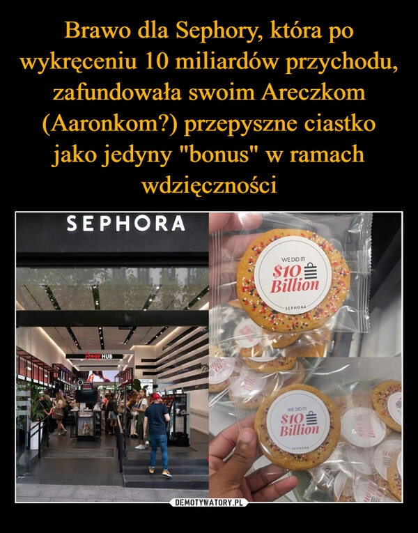 
    Brawo dla Sephory, która po wykręceniu 10 miliardów przychodu, zafundowała swoim Areczkom (Aaronkom?) przepyszne ciastko jako jedyny "bonus" w ramach wdzięczności