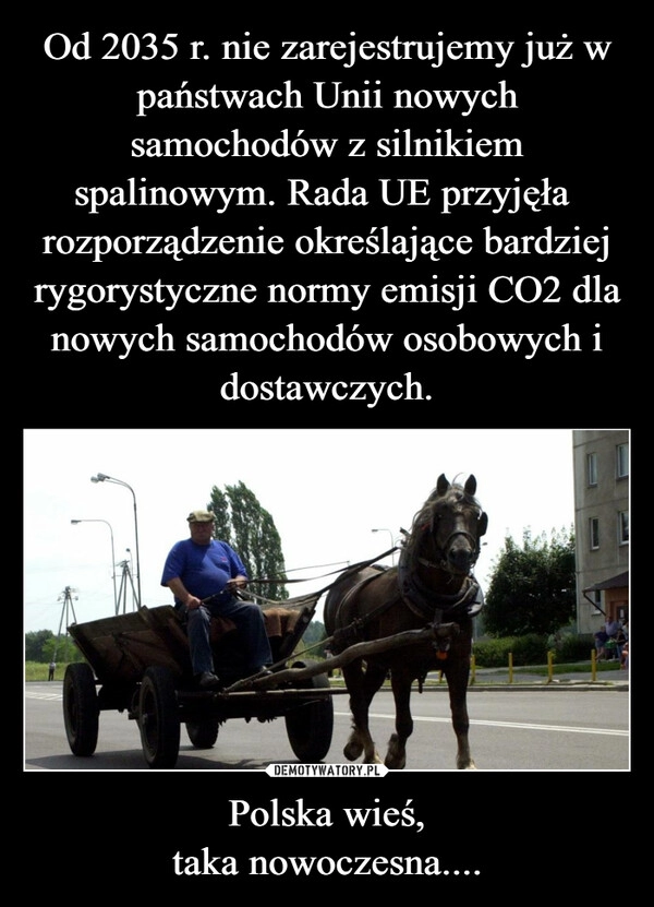 
    Od 2035 r. nie zarejestrujemy już w państwach Unii nowych samochodów z silnikiem spalinowym. Rada UE przyjęła  rozporządzenie określające bardziej rygorystyczne normy emisji CO2 dla nowych samochodów osobowych i dostawczych. Polska wieś,
taka nowoczesna....