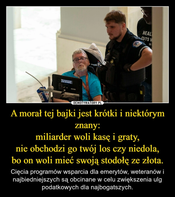 
    A morał tej bajki jest krótki i niektórym znany:
miliarder woli kasę i graty,
nie obchodzi go twój los czy niedola,
bo on woli mieć swoją stodołę ze złota.