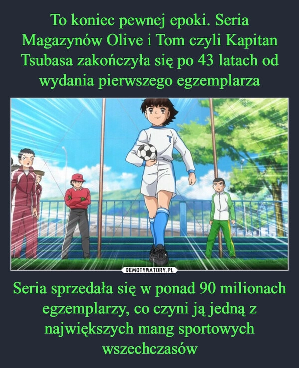 
    To koniec pewnej epoki. Seria Magazynów Olive i Tom czyli Kapitan Tsubasa zakończyła się po 43 latach od wydania pierwszego egzemplarza Seria sprzedała się w ponad 90 milionach egzemplarzy, co czyni ją jedną z największych mang sportowych wszechczasów