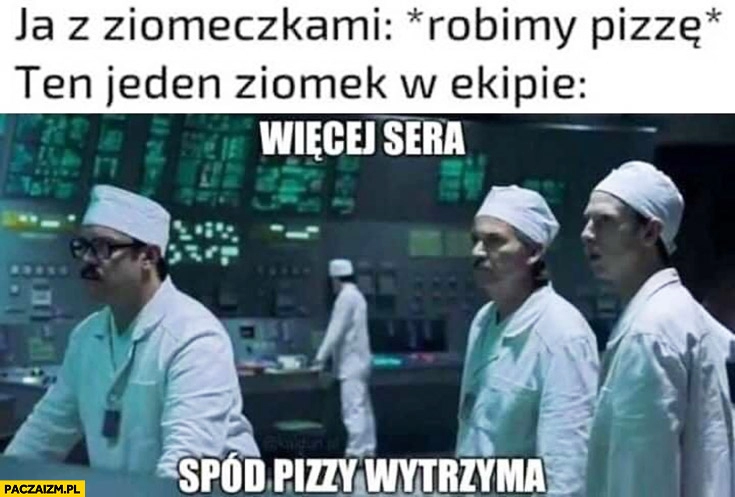 
    Ja z ziomeczkami robimy pizzę, ten jeden ziomek w ekipie więcej sera, spód pizzy wytrzyma