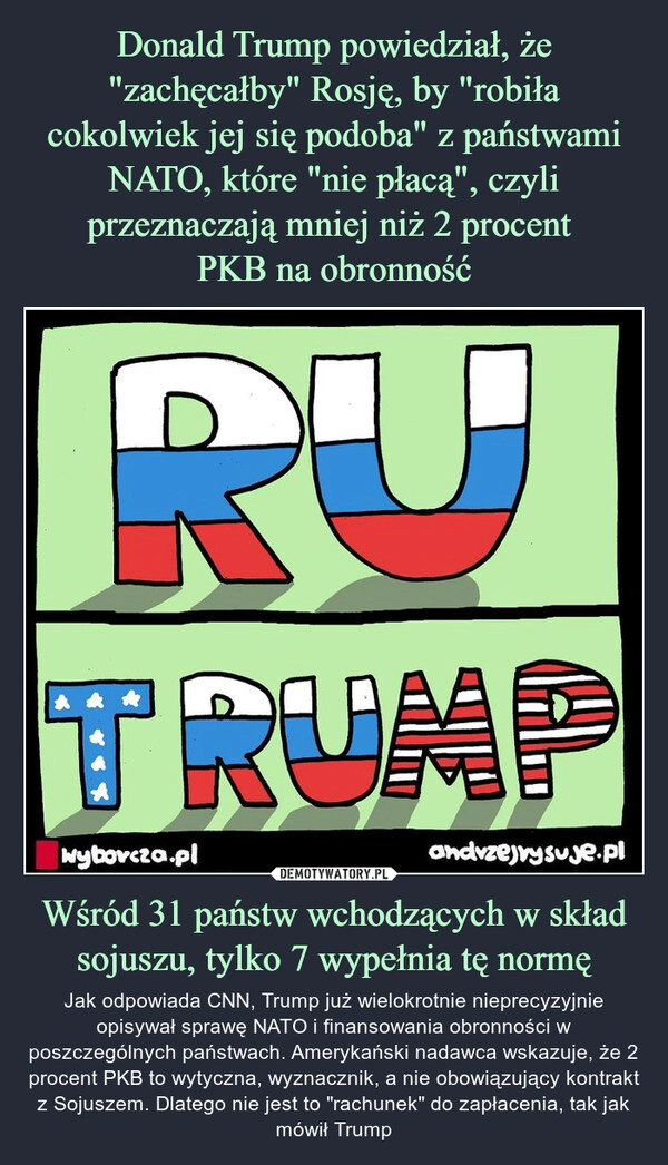 
    Donald Trump powiedział, że "zachęcałby" Rosję, by "robiła cokolwiek jej się podoba" z państwami NATO, które "nie płacą", czyli przeznaczają mniej niż 2 procent 
PKB na obronność Wśród 31 państw wchodzących w skład sojuszu, tylko 7 wypełnia tę normę