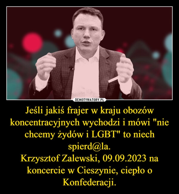 
    Jeśli jakiś frajer w kraju obozów koncentracyjnych wychodzi i mówi "nie chcemy żydów i LGBT" to niech spierd@la.
Krzysztof Zalewski, 09.09.2023 na koncercie w Cieszynie, ciepło o Konfederacji.