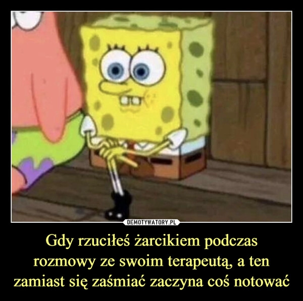 
    Gdy rzuciłeś żarcikiem podczas rozmowy ze swoim terapeutą, a ten zamiast się zaśmiać zaczyna coś notować