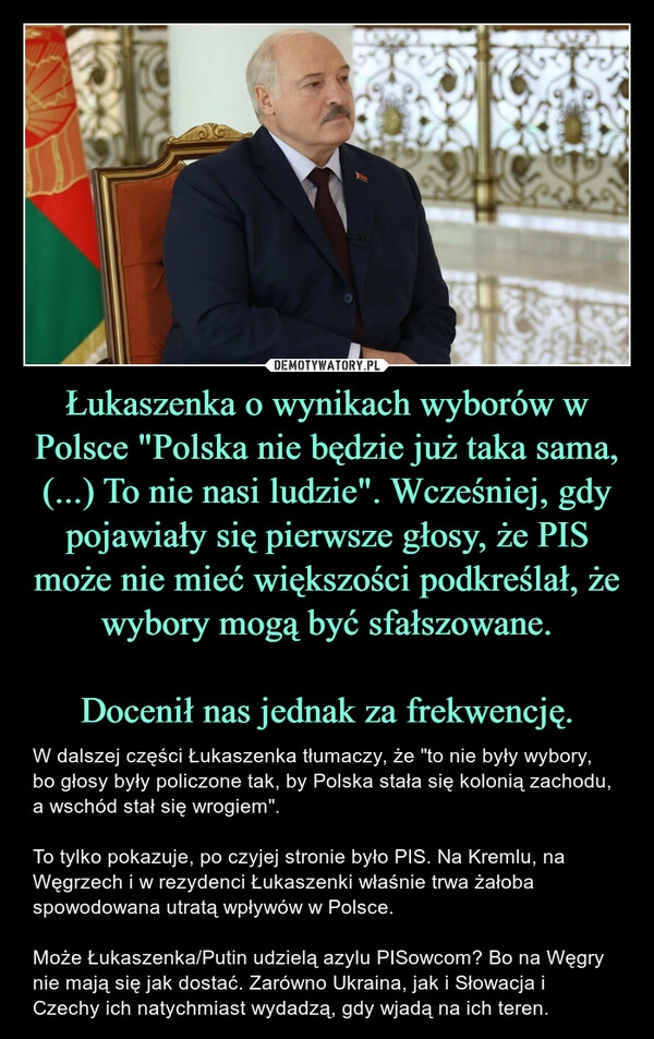 
    Łukaszenka o wynikach wyborów w Polsce "Polska nie będzie już taka sama, (...) To nie nasi ludzie". Wcześniej, gdy pojawiały się pierwsze głosy, że PIS może nie mieć większości podkreślał, że wybory mogą być sfałszowane.

Docenił nas jednak za frekwencję.