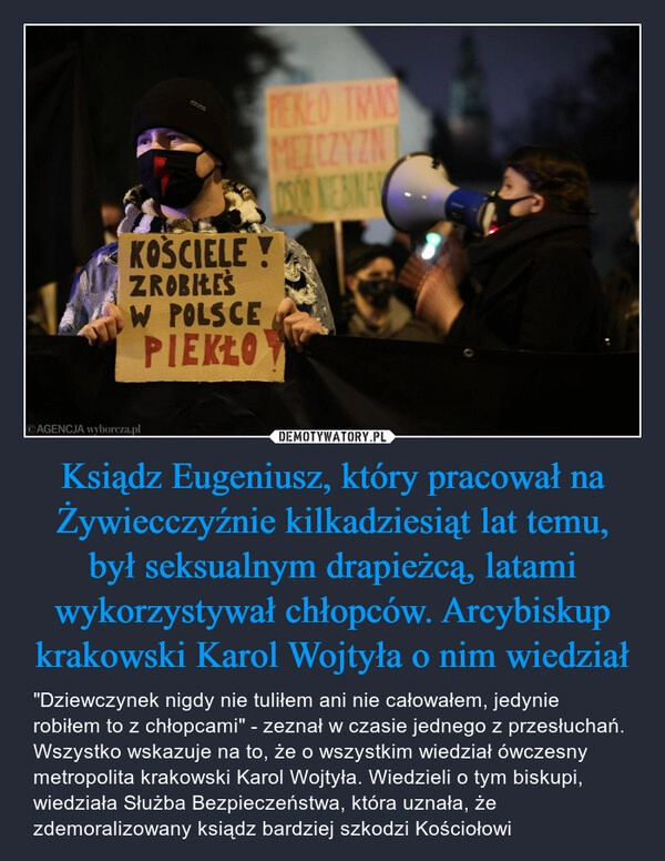 
    Ksiądz Eugeniusz, który pracował na Żywiecczyźnie kilkadziesiąt lat temu, był seksualnym drapieżcą, latami wykorzystywał chłopców. Arcybiskup krakowski Karol Wojtyła o nim wiedział