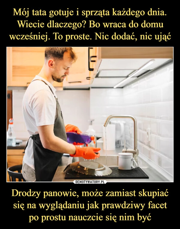 
    Mój tata gotuje i sprząta każdego dnia. Wiecie dlaczego? Bo wraca do domu wcześniej. To proste. Nic dodać, nic ująć Drodzy panowie, może zamiast skupiać się na wyglądaniu jak prawdziwy facet po prostu nauczcie się nim być