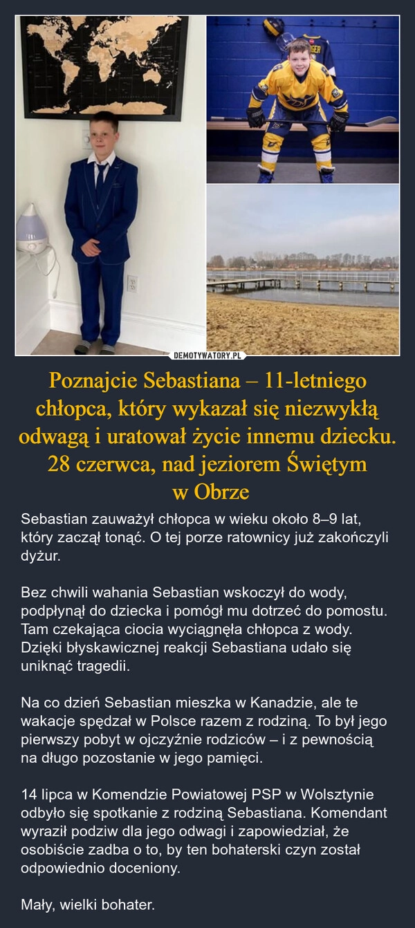 
    Poznajcie Sebastiana – 11-letniego chłopca, który wykazał się niezwykłą odwagą i uratował życie innemu dziecku. 28 czerwca, nad jeziorem Świętym
 w Obrze