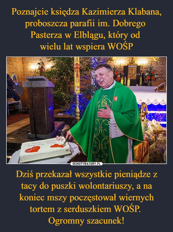 
    Poznajcie księdza Kazimierza Klabana, proboszcza parafii im. Dobrego
Pasterza w Elblągu, który od
wielu lat wspiera WOŚP Dziś przekazał wszystkie pieniądze z tacy do puszki wolontariuszy, a na koniec mszy poczęstował wiernych tortem z serduszkiem WOŚP.
Ogromny szacunek! 