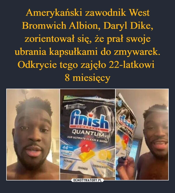 
    Amerykański zawodnik West Bromwich Albion, Daryl Dike, zorientował się, że prał swoje ubrania kapsułkami do zmywarek. Odkrycie tego zajęło 22-latkowi 
8 miesięcy