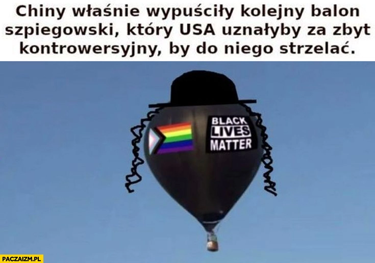 
    Chiny właśnie wypuściły kolejny balon szpiegowski który USA uznałyby za zbyt kontrowersyjny żeby do niego strzelać pejsy LGBT black lives matter