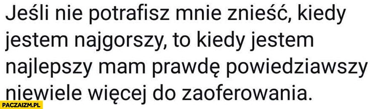 
    Jeśli nie potrafisz mnie znieść kiedy jestem najgorszy to kiedy jestem najlepszy mam prawdę powiedziawszy niewiele więcej do zaoferowania