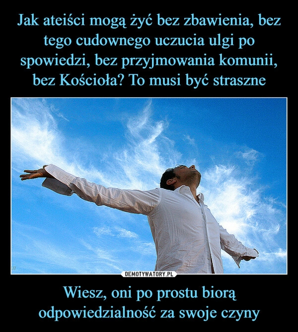 
    Jak ateiści mogą żyć bez zbawienia, bez tego cudownego uczucia ulgi po spowiedzi, bez przyjmowania komunii, bez Kościoła? To musi być straszne Wiesz, oni po prostu biorą odpowiedzialność za swoje czyny