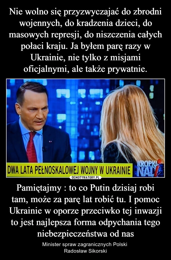 
    Nie wolno się przyzwyczajać do zbrodni wojennych, do kradzenia dzieci, do masowych represji, do niszczenia całych połaci kraju. Ja byłem parę razy w Ukrainie, nie tylko z misjami oficjalnymi, ale także prywatnie. Pamiętajmy : to co Putin dzisiaj robi tam, może za parę lat robić tu. I pomoc Ukrainie w oporze przeciwko tej inwazji to jest najlepsza forma odpychania tego niebezpieczeństwa od nas